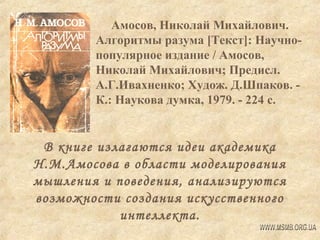 Амосов, Николай Михайлович.
Алгоритмы разума [Текст]: Научнопопулярное издание / Амосов,
Николай Михайлович; Предисл.
А.Г.Ивахненко; Худож. Д.Шпаков. К.: Наукова думка, 1979. - 224 с.

В книге излагаются идеи академика
Н.М.Амосова в области моделирования
мышления и поведения, анализируются
возможности создания искусственного
интеллекта.

 