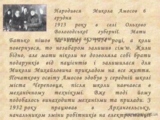 Народився
Микола Амосов 6
грудня
1913
року
в
селі
Ольхово
Вологодської
губернії.
Мати
Батько пішов працювала акушеркою.році, а коли
на війну у 1914

повернувся, то незабаром залишив сім'ю. Жили
бідно, але мати ніколи не дозволяла собі брати
подарунків від пацієнтів і залишилася для
Миколи Михайловича прикладом на все життя.
Початкову освіту Амосов здобув у середній школі
міста Череповця, після школи навчався в
механічному
технікумі.
Вже
тоді
йому
подобалось винаходити механізми та прилади. З
1932 року
працював
в
Архангельську,
начальником зміни робітників на електростанції

 