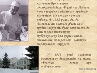 Після війни працював головним
хірургом Брянського
облздороввідділу. В цей час Амосов
почав широко займатися грудною
хірургією, вів велику наукову
роботу. У 1952 році . М. М.
Амосова, як знаного фахівця з
грудної хірургії, було запрошено до
Київського інституту
туберкульозу для керівництва
спеціально створенною клінікою
торокальної хірургії.
У
1953
році
захистив
докторську дисертацію на тему:
«Резекції
легень
при
туберкульозі».

 