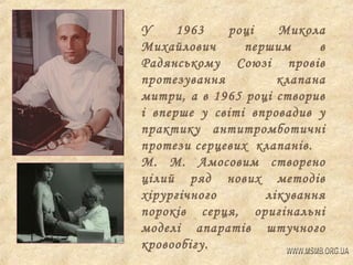 У
1963
році
Микола
Михайлович
першим
в
Радянському Союзі провів
протезування
клапана
митри, а в 1965 році створив
і вперше у світі впровадив у
практику антитромботичні
протези серцевих клапанів.
М. М. Амосовим створено
цілий ряд нових методів
хірургічного
лікування
пороків серця, оригінальні
моделі апаратів штучного
кровообігу.

 
