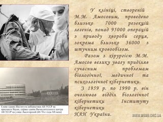У клініці, створеній
М.М. Амосовим, проведено
близько
7000
резекцій
легенів, понад 95000 операцій
з приводу хвороби серця,
зокрема близько 36000 з
штучним кровообігом.
Разом з хірургією М.М.
Амосов велику увагу приділяв
сучасним
проблемам
біологічної,
медичної
та
психологічної кібернетики.
З 1959 р. по 1990 р. він
очолював відділ біологічної
кібернетики
Інституту
кібернетики
НАН України.

 