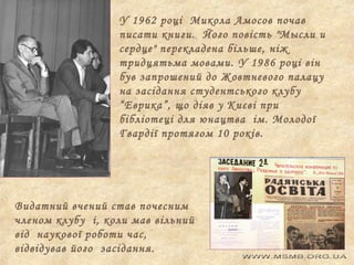 У 1962 році Микола Амосов почав
писати книги. Його повість "Мысли и
сердце" перекладена більше, ніж
тридцятьма мовами. У 1986 році він
був запрошений до Жовтневого палацу
на засідання студентського клубу
“Еврика”, що діяв у Києві при
бібліотеці для юнацтва ім. Молодої
Гвардії протягом 10 років.

Видатний вчений став почесним
членом клубу і, коли мав вільний
від наукової роботи час,
відвідував його засідання.

 