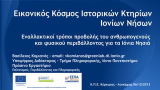 Εικονικός Κόσμος Ιστορικών Κτηρίων
Ιονίων Νήσων
Εναλλακτικοί τρόποι προβολής του ανθρωπογενούς
και φυσικού περιβάλλοντος για τα Ιόνια Νησιά
Βασίλειος Κομιανός - email: vkomianos@greenlab.di.ionio.gr
Υποψήφιος Διδάκτορας - Τμήμα Πληροφορικής, Ιόνιο Πανεπιστήμιο
Πράσινο Εργαστήριο
Πολιτισμού, Περιβάλλοντος και Πληροφορικής

Κ.Π.Ε. Κέρκυρας - Λευκίμμης 06/12/2013

 