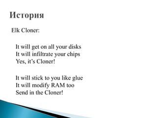 Elk Cloner:
It will get on all your disks
It will infiltrate your chips
Yes, it’s Cloner!
It will stick to you like glue
It will modify RAM too
Send in the Cloner!

 