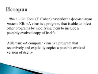 1984 г. – Ф. Коэн (F. Cohen) разработал формальную
модель КВ: «A virus is a program, that is able to infect
other programs by modifying them to include a
possibly evolved copy of itself».
Adleman: «A computer virus is a program that
recursively and explicitly copies a possible evolved
version of itself».

 