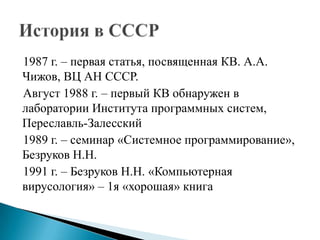 1987 г. – первая статья, посвященная КВ. А.А.
Чижов, ВЦ АН СССР.
Август 1988 г. – первый КВ обнаружен в
лаборатории Института программных систем,
Переславль-Залесский
1989 г. – семинар «Системное программирование»,
Безруков Н.Н.
1991 г. – Безруков Н.Н. «Компьютерная
вирусология» – 1я «хорошая» книга

 