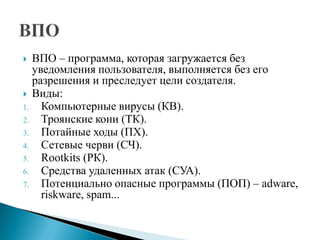 ВПО – программа, которая загружается без
уведомления пользователя, выполняется без его
разрешения и преследует цели создателя.
 Виды:
1.
Компьютерные вирусы (КВ).
2.
Троянские кони (ТК).
3.
Потайные ходы (ПХ).
4.
Сетевые черви (СЧ).
5.
Rootkits (РК).
6.
Средства удаленных атак (СУА).
7.
Потенциально опасные программы (ПОП) – adware,
riskware, spam...


 