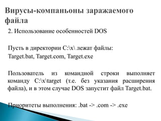 2. Использование особенностей DOS
Пусть в директории C:x лежат файлы:
Target.bat, Target.com, Target.exe
Пользователь из командной строки выполняет
команду C:xtarget (т.е. без указания расширения
файла), и в этом случае DOS запустит файл Target.bat.
Приоритеты выполнения: .bat -> .com -> .exe

 