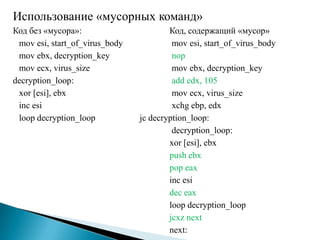 Использование «мусорных команд»
Код без «мусора»:
mov esi, start_of_virus_body
mov ebx, decryption_key
mov ecx, virus_size
decryption_loop:
xor [esi], ebx
inc esi
loop decryption_loop

Код, содержащий «мусор»
mov esi, start_of_virus_body
nop
mov ebx, decryption_key
add edx, 105
mov ecx, virus_size
xchg ebp, edx
jc decryption_loop:
decryption_loop:
xor [esi], ebx
push ebx
pop eax
inc esi
dec eax
loop decryption_loop
jcxz next
next:

 