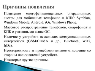 Появление многофункциональных операционных
систем для мобильных телефонов и КПК: Symbian,
Windows Mobile, Android, iOs, Windows Phone.
Массовое распространение телефонов, смартфонов и
КПК с указанными выше ОС.
Наличие у устройств нескольких коммуникационных
интерфейсов (GSM/CDMA и др., Bluetooth, WiFi,
IrDa).
Неосторожность и пренебрежительное отношение со
стороны пользователей устройств.
Некоторые другие причины.

 