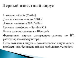 Название – Cabir (Caribe)
Дата появления – июнь 2004 г.
Авторы – команда 29A, Vallez
Целевая платформа – SymbianOS
Канал распространения – Bluetooth
Функционал вируса: самораспространение по BT,
расход заряда аккумулятора.
Цель появления вируса – доказательство актуальности
проблем инф. безопасности для мобильных устройств

 