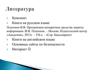


Конспект
Книги на русском языке

Платонов В.В. Программно-аппаратные средства защиты
информации /В.В. Платонов. – Москва: Издательский центр
«Академия», 2013г. – 336 с. – (Сер. Бакалавриат)




Книги на английском языке
Основные сайты по безопасности
Интернет 

 