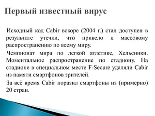 Исходный код Cabir вскоре (2004 г.) стал доступен в
результате утечки, что привело к массовому
распространению по всему миру.
Чемпионат мира по легкой атлетикe, Хельсинки.
Моментальное распространение по стадиону. На
стадионе в специальном месте F-Secure удаляли Cabir
из памяти смартфонов зрителей.
За всѐ время Cabir поразил смартфоны из (примерно)
20 стран.

 