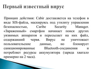 Принцип действия: Cabir доставляется на телефон в
виде SIS-файла, маскируясь под утилиту управления
безопасностью,
Caribe
Security
Manager.
«Зараженный» смартфон начинает поиск других
уязвимых аппаратов и пересылает на них файл,
содержавший
червя.
Вирус
не
уничтожает
пользовательские
данные,
но
блокирует
санкционированные
Bluetooth-соединения
и
потребляет ресурсы аккумулятора (заряда хватало
примерно на 2 часа).

 