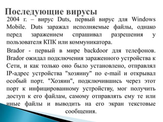 2004 г. – вирус Duts, первый вирус для Windows
Mobile. Duts заражал исполняемые файлы, однако
перед заражением спрашивал разрешения у
пользователя КПК или коммуникатора.
Brador - первый в мире backdoor для телефонов.
Brador ожидал подключения зараженного устройства к
Сети, и как только оно было установлено, отправлял
IP-адрес устройства "хозяину" по e-mail и открывал
особый порт. "Хозяин", подключившись через этот
порт к инфицированному устройству, мог получить
доступ к его файлам, самому отправлять ему те или
иные файлы и выводить на его экран текстовые
сообщения.

 