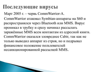 Март 2005 г. – червь CommWarrior-A.
CommWarrior атаковал Symbian-аппараты на S60 и
распространялся через Bluetooth или MMS. Вирус
проникал в трубку и сразу начинал рассылать
заражѐнные MMS всем контактам из адресной книги.
CommWarrior оказался зловреднее Cabir, так как не
только выводил аппарат из строя, но и подрывал
финансовое положение пользователей
несанкционированной рассылкой MMS.

 