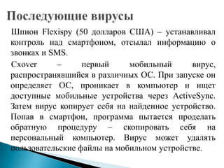 Шпион Flexispy (50 долларов США) – устанавливал
контроль над смартфоном, отсылал информацию о
звонках и SMS.
Cxover
–
первый
мобильный
вирус,
распространявшийся в различных ОС. При запуске он
определяет ОС, проникает в компьютер и ищет
доступные мобильные устройства через ActiveSync.
Затем вирус копирует себя на найденное устройство.
Попав в смартфон, программа пытается проделать
обратную процедуру – скопировать себя на
персональный компьютер. Вирус может удалять
пользовательские файлы на мобильном устройстве.

 