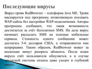 Вирус-троян RedBrowser – платформа Java ME. Троян
маскируется под программу, позволяющую посещать
WAP-сайты без настройки WAP-подключения. Авторы
программы сообщают, что такая возможность
достигается за счѐт бесплатных SMS. На деле вирус
начинает рассылать SMS на платные мобильные
сервисы. Стоимость одного сообщения может
достигать 5-6 долларов США, а отправляются они
непрерывно. Таким образом, RedBrowser может за
несколько минут разорить абонента. После атаки
вируса счѐт пользователя обнуляется, а в случае
кредитной системы оплаты даже уходит в глубокий
минус.

 