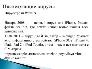 Вирус-троян Webster

Январь 2008 г. – первый вирус для iPhone. Удалял
файлы из /bin, где лежат исполняемые файлы всех
приложений.
11.04.2011 – вирус для iOs4, автор – s7ranger. Удаляет
всю информацию с устройства (iPhone 3GS, iPhone 4,
iPad, iPad 2 и iPod Touch), в том числе и все контакты с
SIM-карты.
http://newapples.ru/news/ostorozhno-poyavilsya-virusdlya-ios-4.html

 