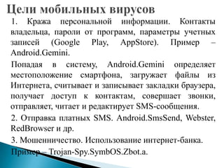 1. Кража персональной информации. Контакты
владельца, пароли от программ, параметры учетных
записей (Google Play, AppStore). Пример –
Android.Gemini.
Попадая в систему, Android.Gemini определяет
местоположение смартфона, загружает файлы из
Интернета, считывает и записывает закладки браузера,
получает доступ к контактам, совершает звонки,
отправляет, читает и редактирует SMS-сообщения.
2. Отправка платных SMS. Android.SmsSend, Webster,
RedBrowser и др.
3. Мошенничество. Использование интернет-банка.
Пример – Trojan-Spy.SymbOS.Zbot.a.

 