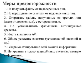 1. Не получать файлы от недоверенных лиц.
2. Не переходить по ссылкам от недоверенных лиц.
3. Открывать файлы, полученные от третьих лиц
(даже от доверенных), с осторожностью.
4. Не устанавливать фальшивые антивирусные
средства.
5. Иметь в наличии AV.
6. Общее усиление системы (установка обновлений и
др.)
7. Резервное копирование всей важной информации.
8. Не хранить в плохо защищѐнных системах важную
информацию.

 