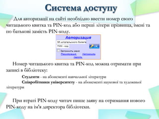 Система доступу
Для авторизації на сайті необхідно ввести номер свого
читацького квитка та PIN-код або перші літери прізвища, імені та
по батькові замість PIN-коду.

Номер читацького квитка та PIN-код можна отримати при
записі в бібліотеку:
Студенти - на абонементі навчальної літератури
Співробітники університету - на абонементі наукової та художньої
літератури

При втраті PIN-коду читач пише заяву на отримання нового
PIN-коду на ім'я директора бібліотеки.

 