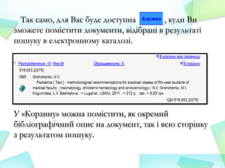 Так само, для Вас буде доступна
, куди Ви
зможете помістити документи, відібрані в результаті
пошуку в електронному каталозі.

У «Корзину» можна помістити, як окремий
бібліографічний опис на документ, так і всю сторінку
з результатом пошуку.

 