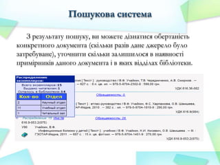 Пошукова система
З результату пошуку, ви можете дізнатися обертаність
конкретного документа (скільки разів дане джерело було
затребуване), уточнити скільки залишилося в наявності
примірників даного документа і в яких відділах бібліотеки.

 