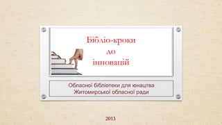 Бібліо-кроки
до
інновацій
Обласної бібліотеки для юнацтва
Житомирської обласної ради

2013

 