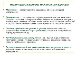 Преимущества формата Интернет-конференции


Массовость – охват аудитории независимо от географической
удаленности;



Доступность – участнику достаточно иметь компьютер с выходом в
Интернет: не нужно специальное оборудование, возможность участия в
конференции со своего рабочего места, автоматическая запись сообщений
всех участников позволяет легко ориентироваться в ходе мероприятия;



Экономия финансовых средств и времени - позволяет добиться
существенной экономии затрат участников, связанных с затратами на
дорогу, проживание т.д.)



Продолжительность мероприятия – от 10 до 30 дней. Участники
получают возможность тщательно обсудить все актуальные вопросы,
принять необходимые решения;



Возможность проведения мероприятия на непрерывном режиме участник может принимать участие в постоянно действующем
мероприятии.

 