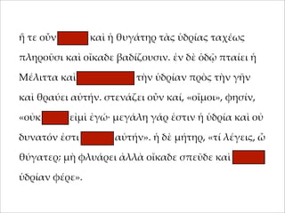 ἥ τε οὖν 'ήτηρ καὶ ἡ θυγάτηρ τὰς ὑδρίας ταχέως
;ληροῦσι καὶ οἴκαδε βαδίζουσιν. ἐν δὲ ὁδῷ ;ταίει ἡ
Μέλιττα καὶ καταβάλλει τὴν ὑδρίαν ;ρὸς τὴν γῆν
καὶ θραύει αὐτήν. στενάζει οὖν καί, «οἴ'οι», φησίν,
«οὐκ αἰτία εἰ'ὶ ἐγώ· 'εγάλη γάρ ἐστιν ἡ ὑδρία καὶ οὐ
δυνατόν ἐστι φέρειν αὐτήν». ἡ δὲ 'ήτηρ, «τί λέγεις, ὦ
θύγατερ; 'ὴ φλυάρει ἀλλὰ οἴκαδε σ;εῦδε καὶ ἄλλην
ὑδρίαν φέρε».

 