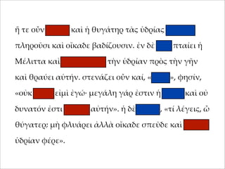 ἥ τε οὖν 'ήτηρ καὶ ἡ θυγάτηρ τὰς ὑδρίας ταχέως
;ληροῦσι καὶ οἴκαδε βαδίζουσιν. ἐν δὲ ὁδῷ ;ταίει ἡ
Μέλιττα καὶ καταβάλλει τὴν ὑδρίαν ;ρὸς τὴν γῆν
καὶ θραύει αὐτήν. στενάζει οὖν καί, «οἴ'οι», φησίν,
«οὐκ αἰτία εἰ'ὶ ἐγώ· 'εγάλη γάρ ἐστιν ἡ ὑδρία καὶ οὐ
δυνατόν ἐστι φέρειν αὐτήν». ἡ δὲ 'ήτηρ, «τί λέγεις, ὦ
θύγατερ; 'ὴ φλυάρει ἀλλὰ οἴκαδε σ;εῦδε καὶ ἄλλην
ὑδρίαν φέρε».

 