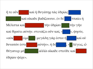 ἥ τε οὖν 'ήτηρ καὶ ἡ θυγάτηρ τὰς ὑδρίας ταχέως
;ληροῦσι καὶ οἴκαδε βαδίζουσιν. ἐν δὲ ὁδῷ ;ταίει ἡ
Μέλιττα καὶ καταβάλλει τὴν ὑδρίαν ;ρὸς τὴν γῆν
καὶ θραύει αὐτήν. στενάζει οὖν καί, «οἴ'οι», φησίν,
«οὐκ αἰτία εἰ'ὶ ἐγώ· 'εγάλη γάρ ἐστιν ἡ ὑδρία καὶ οὐ
δυνατόν ἐστι φέρειν αὐτήν». ἡ δὲ 'ήτηρ, «τί λέγεις, ὦ
θύγατερ; 'ὴ φλυάρει ἀλλὰ οἴκαδε σ;εῦδε καὶ ἄλλην
ὑδρίαν φέρε».

 