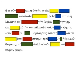 ἥ τε οὖν 'ήτηρ καὶ ἡ θυγάτηρ τὰς ὑδρίας ταχέως
;ληροῦσι καὶ οἴκαδε βαδίζουσιν. ἐν δὲ ὁδῷ ;ταίει ἡ
Μέλιττα καὶ καταβάλλει τὴν ὑδρίαν ;ρὸς τὴν γῆν
καὶ θραύει αὐτήν. στενάζει οὖν καί, «οἴ'οι», φησίν,
«οὐκ αἰτία εἰ'ὶ ἐγώ· 'εγάλη γάρ ἐστιν ἡ ὑδρία καὶ οὐ
δυνατόν ἐστι φέρειν αὐτήν». ἡ δὲ 'ήτηρ, «τί λέγεις, ὦ
θύγατερ; 'ὴ φλυάρει ἀλλὰ οἴκαδε σ;εῦδε καὶ ἄλλην
ὑδρίαν φέρε».

 