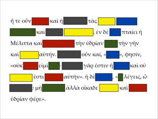 ἥ τε οὖν 'ήτηρ καὶ ἡ θυγάτηρ τὰς ὑδρίας ταχέως
;ληροῦσι καὶ οἴκαδε βαδίζουσιν. ἐν δὲ ὁδῷ ;ταίει ἡ
Μέλιττα καὶ καταβάλλει τὴν ὑδρίαν ;ρὸς τὴν γῆν
καὶ θραύει αὐτήν. στενάζει οὖν καί, «οἴ'οι», φησίν,
«οὐκ αἰτία εἰ'ὶ ἐγώ· 'εγάλη γάρ ἐστιν ἡ ὑδρία καὶ οὐ
δυνατόν ἐστι φέρειν αὐτήν». ἡ δὲ 'ήτηρ, «τί λέγεις, ὦ
θύγατερ; 'ὴ φλυάρει ἀλλὰ οἴκαδε σ;εῦδε καὶ ἄλλην
ὑδρίαν φέρε».

 