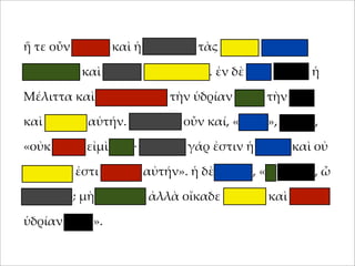 ἥ τε οὖν 'ήτηρ καὶ ἡ θυγάτηρ τὰς ὑδρίας ταχέως
;ληροῦσι καὶ οἴκαδε βαδίζουσιν. ἐν δὲ ὁδῷ ;ταίει ἡ
Μέλιττα καὶ καταβάλλει τὴν ὑδρίαν ;ρὸς τὴν γῆν
καὶ θραύει αὐτήν. στενάζει οὖν καί, «οἴ'οι», φησίν,
«οὐκ αἰτία εἰ'ὶ ἐγώ· 'εγάλη γάρ ἐστιν ἡ ὑδρία καὶ οὐ
δυνατόν ἐστι φέρειν αὐτήν». ἡ δὲ 'ήτηρ, «τί λέγεις, ὦ
θύγατερ; 'ὴ φλυάρει ἀλλὰ οἴκαδε σ;εῦδε καὶ ἄλλην
ὑδρίαν φέρε».

 