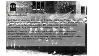 РЕЗУЛЬТАТИ
В економічній сфері:
Було прийнято важливе рішення про фінансову підтримку Східної Німеччини.
Прийшли до угоди про створення «Фонду німецької єдності», в який до кінця
1994 р. Повинно бути перераховано 155 млрд. марок для економічного
відродження Східної Німеччини і зближення її рівня з Західної.
Майже всі, хто хотів, обзавелися автомобілями, переважно уживаними;
швидко прогресувала телефонізація, набагато збільшився асортимент
пропонованих товарів і послуг, у розвитку туризму стався справжній стрибок,
вперше східні німці стали вільно їздити у всі країни світу.

 