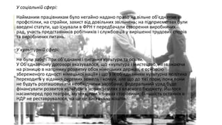 У соціальній сфері:
Найманим працівникам було негайно надано право на вільне об'єднання у
профспілки, на страйки, захист від довільних звільнень; на підприємствах були
введені статути, що існували в ФРН т передбачали створення виробничих
рад, участь представників робітників і службовців у вирішенні трудових спорів
та виробничих питань.
У культурній сфері:
Не були забуті при об'єднанні і питання культури та освіти.
У Об'єднавчому договорі вказувалося, що «культура і мистецтво, незважаючи
на різницю в напрямку розвитку обох німецьких держав, є основою
збереженого єдності німецької нації» і що з їх об'єднанням культурна політика
переходить у відання окремих земель і комун, але що до тієї пори, поки вони
не будуть розташовувати необхідними засобами, федеральний уряд буде
фінансувати розвиток культури в нових землях з власного бюджету. Йшлося
насамперед про театрах, музеях, пам'ятниках старовини; більшість останніх в
НДР не реставрувалося, на це не вистачало коштів.

 