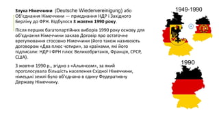 Злука Німеччини (Deutsche Wiedervereinigung) або
Об'єднання Німеччини — приєднання НДР і Західного
Берліну до ФРН. Відбулося 3 жовтня 1990 року.

Після перших багатопартійних виборів 1990 року основу для
об'єднання Німеччини заклав Договір про остаточне
врегулювання стосовно Німеччини (його також називоють
договором «Два плюс чотири», за країнами, які його
підписали: НДР і ФРН плюс Великобританія, Франція, СРСР,
США).
3 жовтня 1990 р., згідно з «Альянсом», за який
проголосувала більшість населення Східної Німеччини,
німецькі землі було об'єднано в єдину Федеративну
Державу Німеччину.

 