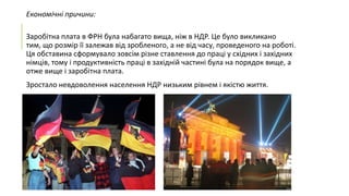 Економічні причини:
Заробітна плата в ФРН була набагато вища, ніж в НДР. Це було викликано
тим, що розмір її залежав від зробленого, а не від часу, проведеного на роботі.
Ця обставина сформувало зовсім різне ставлення до праці у східних і західних
німців, тому і продуктивність праці в західній частині була на порядок вище, а
отже вище і заробітна плата.
Зростало невдоволення населення НДР низьким рівнем і якістю життя.

 