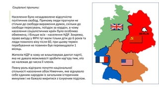 Соціальні причини:
Населення було незадоволене відсутністю
політичних свобод. Причому люди прагнули не
стільки до свободи вираження думок, скільки до
свободи пересувань, поїздок за кордон, в чому
населення соціалістичних країн було особливо
обмежена, і більше всіх - населення НДР. Зокрема,
право виїзду у ФРН тут мали тільки діти до 6 років та
люди похилого віку після 60, при цьому термін
перебування не повинен був перевищувати 1
місяць.
Жителів НДР в чому не влаштовував диктат партії,
яка не давала можливості зробити кар'єру тим, хто
не належав до числа її членів.
Певну роль відіграло почуття національної
спільності населення обох Німеччин, яке відчувало
себе єдиним народом із загальним історичним
минулим і не бажало миритися з існуючим поділом.

 