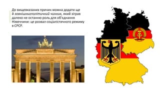 До вищевказаних причин можна додати ще
й зовнішньополітичний чинник, який зіграв
далеко не останню роль для об'єднання
Німеччини: це розвал соціалістичного режиму
в СРСР.

 