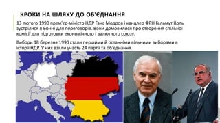 КРОКИ НА ШЛЯХУ ДО ОБ'ЄДНАННЯ
13 лютого 1990 прем'єр-міністр НДР Ганс Модров і канцлер ФРН Гельмут Коль
зустрілися в Бонні для переговорів. Вони домовилися про створення спільної
комісії для підготовки економічного і валютного союзу.

Вибори 18 березня 1990 стали першими й останніми вільними виборами в
історії НДР. У них взяли участь 24 партії та об'єднання.

 