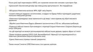 Після цілої серії переговорів в НАТО, але головним чином між членами «шестірки» був
підписаний «Заключний договір про німецькому врегулюванні». Він передбачав:

-Об'єднана Німеччина включає ФРН, НДР і весь Берлін.
-Існуючі німецькі кордони є остаточними, а кордон по Одеру-Нейсе підтвердить додатково
польсько-німецький договір.
-Німеччина підтверджує свою прихильність до миру і свою відмову від зброї масового
ураження.

-Збройні сили Німеччини будуть обмежені контингентом в 370 тис. військовослужбовців.
-Радянські війська повинні бути виведені з території Східної Німеччини і Східного Берліна до
кінця 1994 року.
-На цій території не можуть розташовуватися війська інших держав, ядерна зброя та її носії.

-Права чотирьох держав (СРСР, США, Великобританії і Франції) та їх відповідальність в
Німеччині (включаючи Берлін) втрачають силу.
-Єдина Німеччина отримує повний суверенітет.
Таким чином 3 жовтня 1990 Німеччина стає єдиною країною.

 