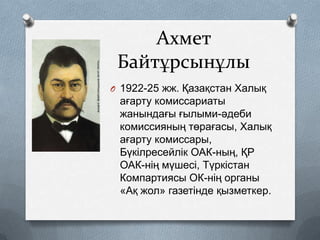 Ахмет
Байтұрсынұлы
O 1922-25 жж. Қазақстан Халық

ағарту комиссариаты
жанындағы ғылыми-әдеби
комиссияның төрағасы, Халық
ағарту комиссары,
Бүкілресейлік ОАК-ның, ҚР
ОАК-нің мүшесі, Түркістан
Компартиясы ОК-нің органы
«Ақ жол» газетінде қызметкер.

 