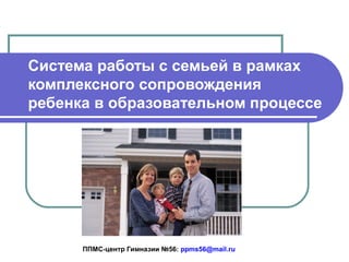 Cистема работы с семьей в рамках
комплексного сопровождения
ребенка в образовательном процессе

ППМС-центр Гимназии №56: ppms56@mail.ru

 
