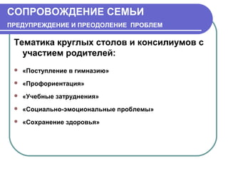СОПРОВОЖДЕНИЕ СЕМЬИ
ПРЕДУПРЕЖДЕНИЕ И ПРЕОДОЛЕНИЕ ПРОБЛЕМ

Тематика круглых столов и консилиумов с
участием родителей:


«Поступление в гимназию»



«Профориентация»



«Учебные затруднения»



«Социально-эмоциональные проблемы»



«Сохранение здоровья»

 