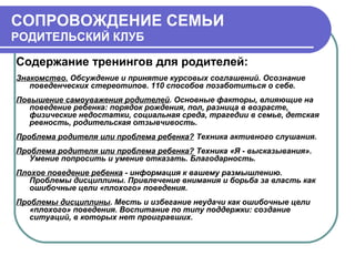 СОПРОВОЖДЕНИЕ СЕМЬИ
РОДИТЕЛЬСКИЙ КЛУБ
Содержание тренингов для родителей:
Знакомство. Обсуждение и принятие курсовых соглашений. Осознание
поведенческих стереотипов. 110 способов позаботиться о себе.
Повышение самоуважения родителей. Основные факторы, влияющие на
поведение ребенка: порядок рождения, пол, разница в возрасте,
физические недостатки, социальная среда, трагедии в семье, детская
ревность, родительская отзывчивость.
Проблема родителя или проблема ребенка? Техника активного слушания.
Проблема родителя или проблема ребенка? Техника «Я - высказывания».
Умение попросить и умение отказать. Благодарность.
Плохое поведение ребенка - информация к вашему размышлению.
Проблемы дисциплины. Привлечение внимания и борьба за власть как
ошибочные цели «плохого» поведения.
Проблемы дисциплины. Месть и избегание неудачи как ошибочные цели
«плохого» поведения. Воспитание по типу поддержки: создание
ситуаций, в которых нет проигравших.

 