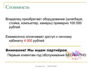 Стоимость
Владелец приобретает оборудование (шлагбаум,
стойка, компьютер, камеры, считыватели карт,
паркомат), стоимость оборудования от
нескольких тысяч рублей до нескольких сотен
тысяч.
Ежемесячно оплачивается доступ к личному
кабинету
Внимание! Мы ищем партнёров
Первым клиентам год обслуживания БЕСПЛАТНО
www.park-on.ru

+7(926)752-2851

 
