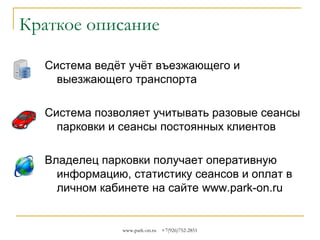 Краткое описание
Система ведёт учёт въезжающего и
выезжающего транспорта
Система позволяет учитывать разовые сеансы
парковки и сеансы постоянных клиентов
Владелец парковки получает оперативную
информацию, статистику сеансов и оплат в
личном кабинете на сайте www.park-on.ru

www.park-on.ru

+7(926)752-2851

 